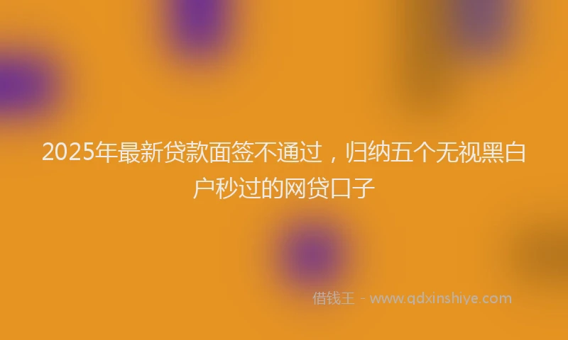 2025年最新贷款面签不通过，归纳五个无视黑白户秒过的网贷口子