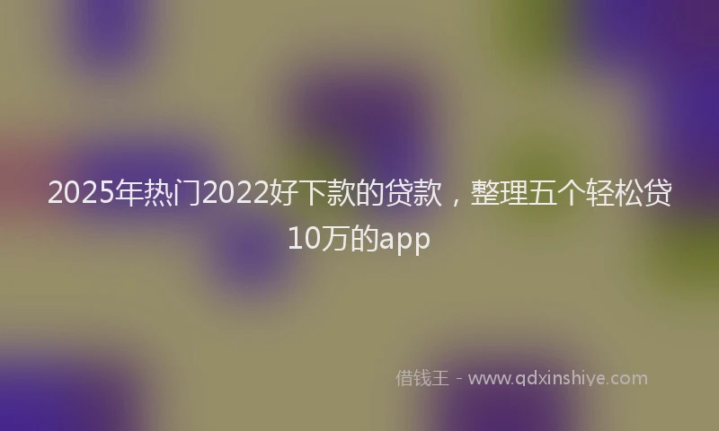 2025年热门2022好下款的贷款，整理五个轻松贷10万的app