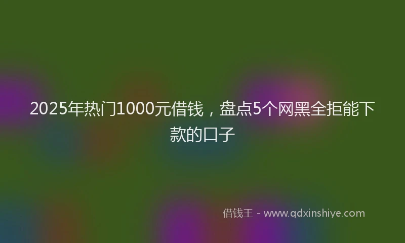 2025年热门1000元借钱，盘点5个网黑全拒能下款的口子