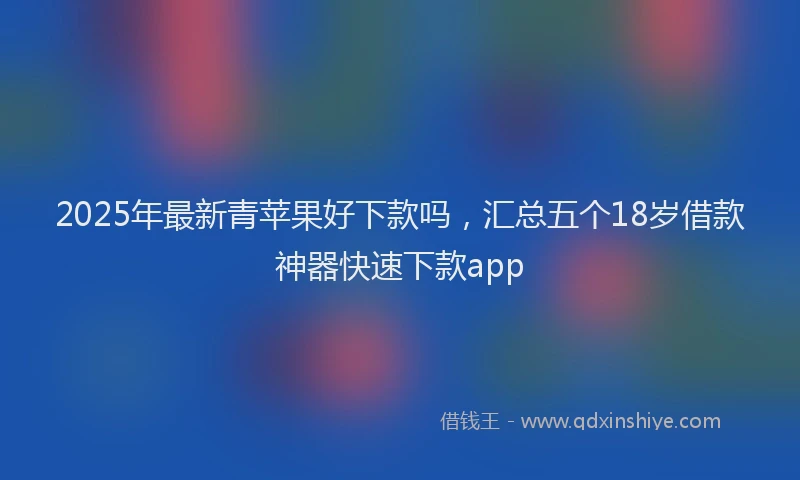2025年最新青苹果好下款吗，汇总五个18岁借款神器快速下款app