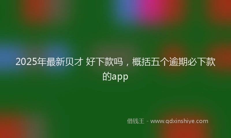 2025年最新贝才 好下款吗，概括五个逾期必下款的app