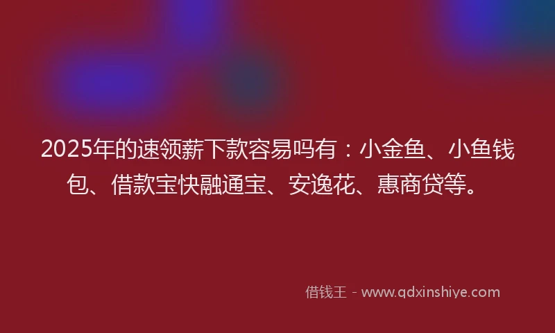 2025年的速领薪下款容易吗有：小金鱼、小鱼钱包、借款宝快融通宝、安逸花、惠商贷等。
