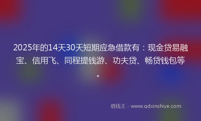 2025年的14天30天短期应急借款有：现金贷易融宝、信用飞、同程提钱游、功夫贷、畅贷钱包等。