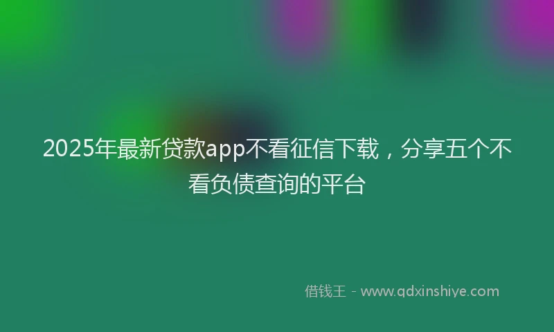 2025年最新贷款app不看征信下载，分享五个不看负债查询的平台