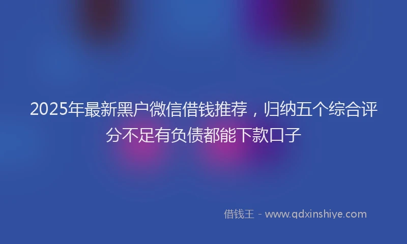 2025年最新黑户微信借钱推荐，归纳五个综合评分不足有负债都能下款口子