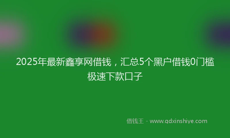 2025年最新鑫享网借钱，汇总5个黑户借钱0门槛极速下款口子