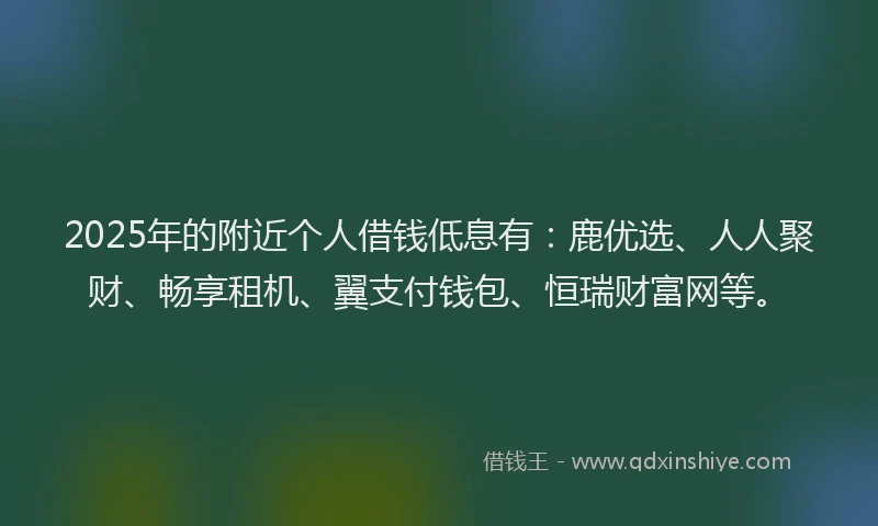 2025年的附近个人借钱低息有：鹿优选、人人聚财、畅享租机、翼支付钱包、恒瑞财富网等。