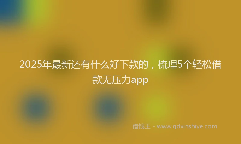 2025年最新还有什么好下款的，梳理5个轻松借款无压力app
