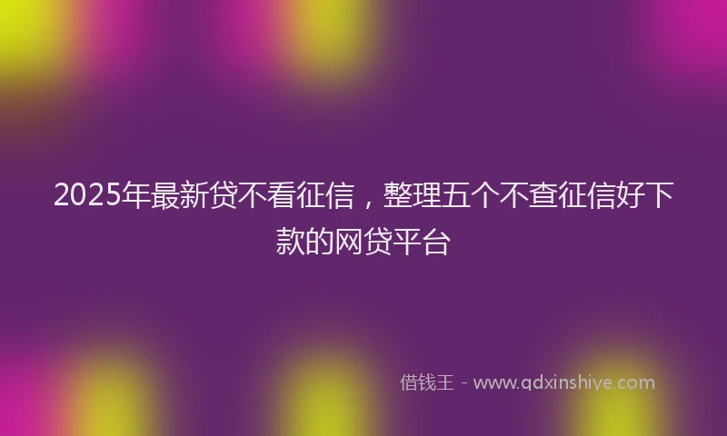 2025年最新贷不看征信，整理五个不查征信好下款的网贷平台