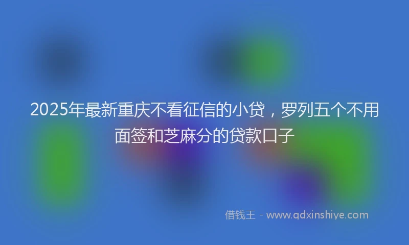 2025年最新重庆不看征信的小贷，罗列五个不用面签和芝麻分的贷款口子