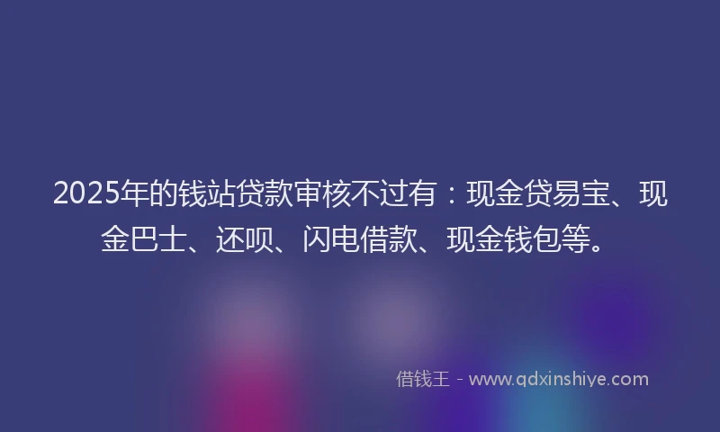 2025年的钱站贷款审核不过有：现金贷易宝、现金巴士、还呗、闪电借款、现金钱包等。