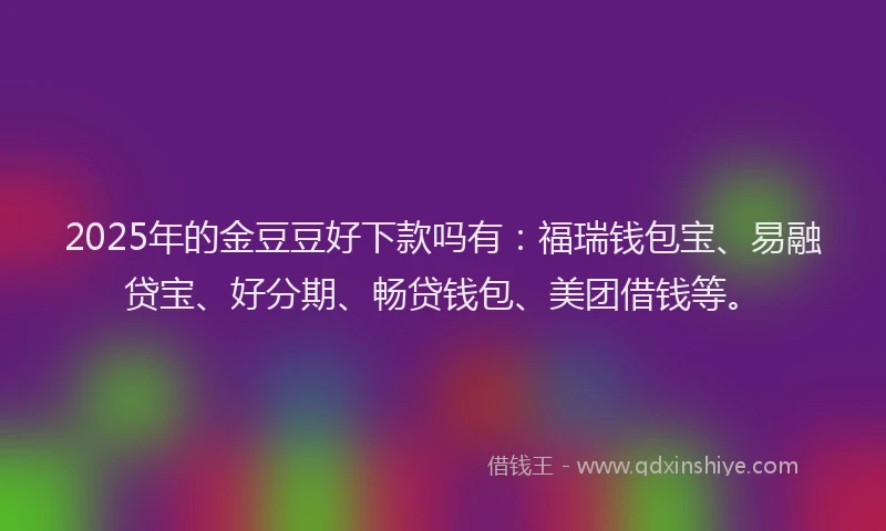 2025年的金豆豆好下款吗有：福瑞钱包宝、易融贷宝、好分期、畅贷钱包、美团借钱等。