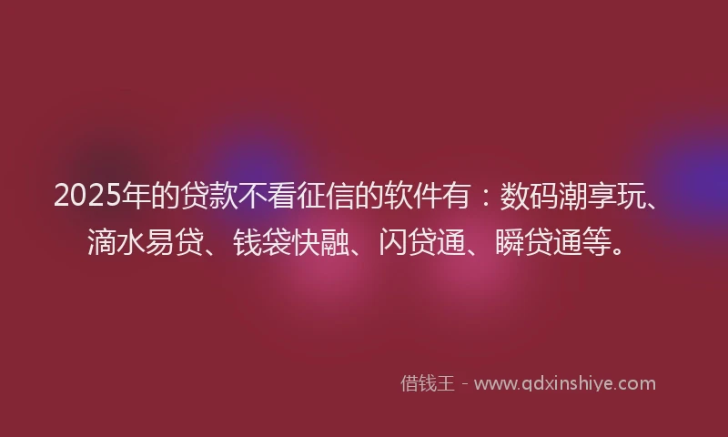 2025年的贷款不看征信的软件有：数码潮享玩、滴水易贷、钱袋快融、闪贷通、瞬贷通等。