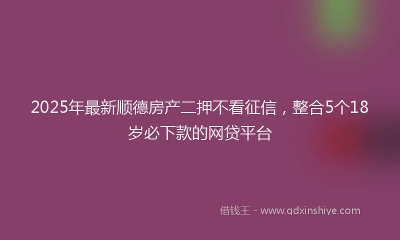 2025年最新顺德房产二押不看征信，整合5个18岁必下款的网贷平台