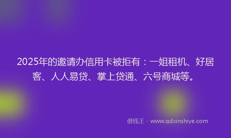 2025年的邀请办信用卡被拒有：一姐租机、好居客、人人易贷、掌上贷通、六号商城等。