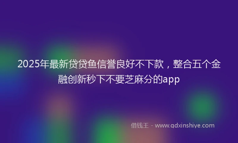 2025年最新贷贷鱼信誉良好不下款，整合五个金融创新秒下不要芝麻分的app
