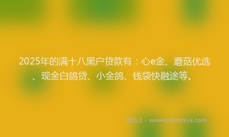 2025年的满十八黑户贷款有：心e金、蘑菇优选、现金白鸽贷、小金鸽、钱袋快融途等。