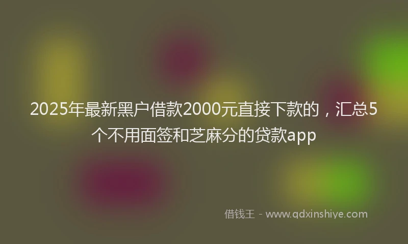 2025年最新黑户借款2000元直接下款的，汇总5个不用面签和芝麻分的贷款app