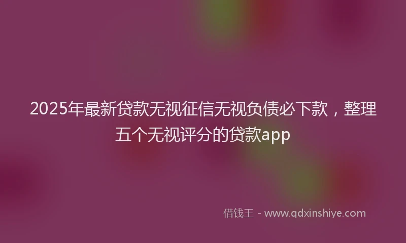 2025年最新贷款无视征信无视负债必下款，整理五个无视评分的贷款app