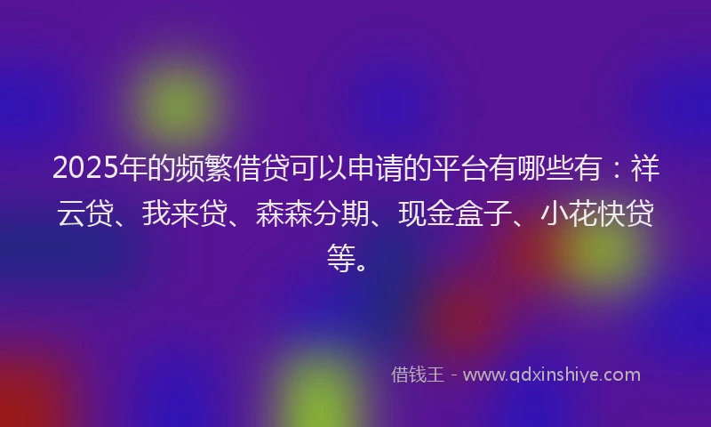 2025年的频繁借贷可以申请的平台有哪些有：祥云贷、我来贷、森森分期、现金盒子、小花快贷等。