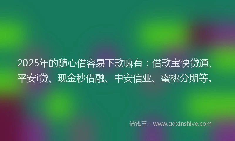 2025年的随心借容易下款嘛有：借款宝快贷通、平安i贷、现金秒借融、中安信业、蜜桃分期等。