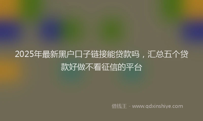 2025年最新黑户口子链接能贷款吗，汇总五个贷款好做不看征信的平台