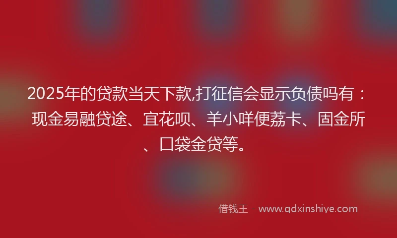 2025年的贷款当天下款,打征信会显示负债吗有：现金易融贷途、宜花呗、羊小咩便荔卡、固金所、口袋金贷等。