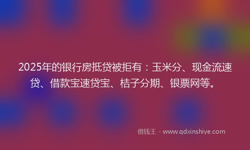 2025年的银行房抵贷被拒有：玉米分、现金流速贷、借款宝速贷宝、桔子分期、银票网等。