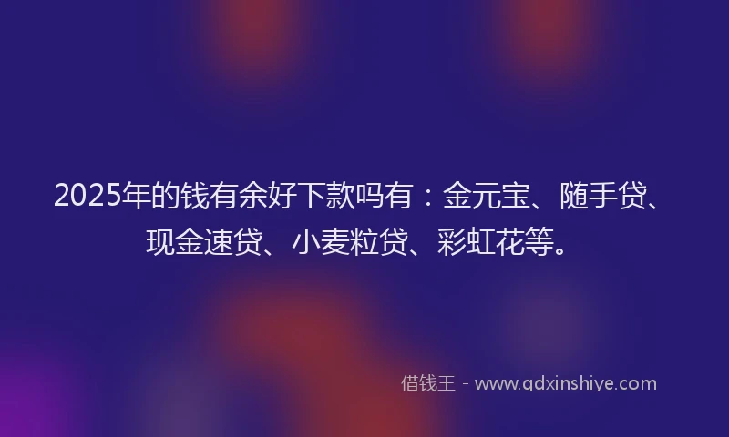 2025年的钱有余好下款吗有：金元宝、随手贷、现金速贷、小麦粒贷、彩虹花等。