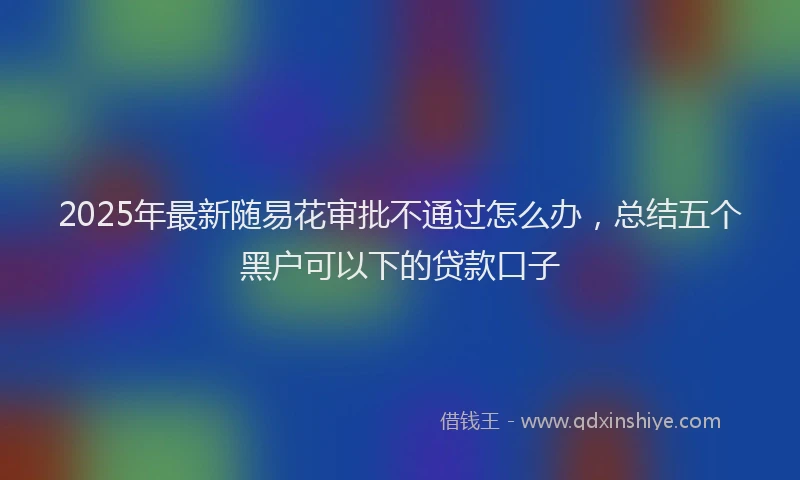2025年最新随易花审批不通过怎么办，总结五个黑户可以下的贷款口子