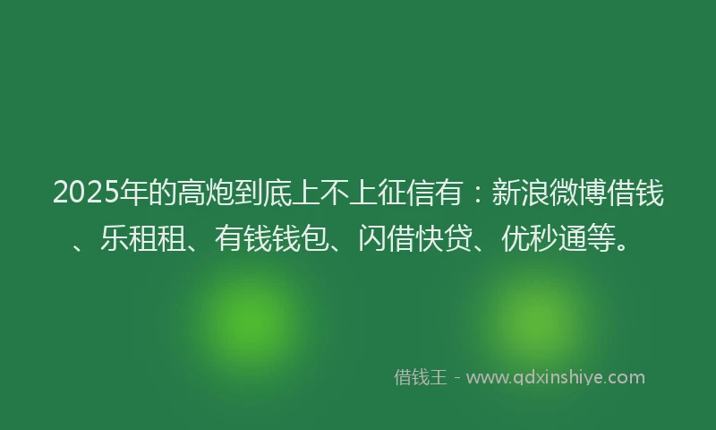 2025年的高炮到底上不上征信有：新浪微博借钱、乐租租、有钱钱包、闪借快贷、优秒通等。