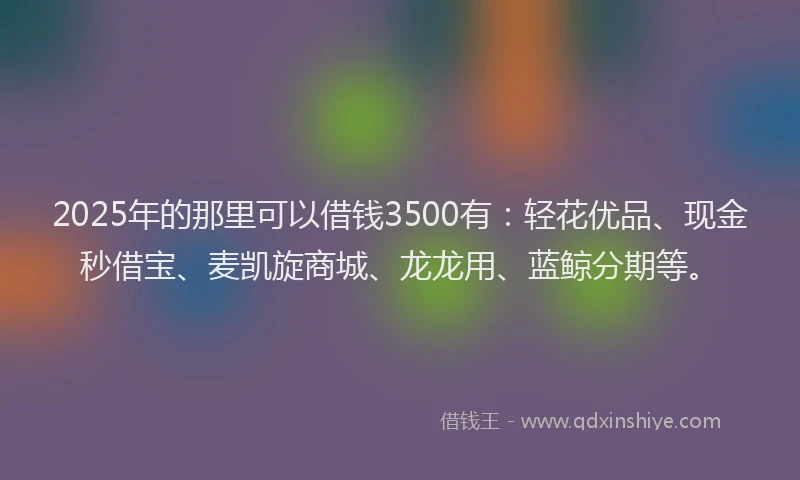 2025年的那里可以借钱3500有：轻花优品、现金秒借宝、麦凯旋商城、龙龙用、蓝鲸分期等。