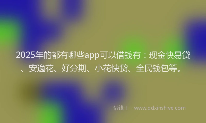 2025年的都有哪些app可以借钱有：现金快易贷、安逸花、好分期、小花快贷、全民钱包等。