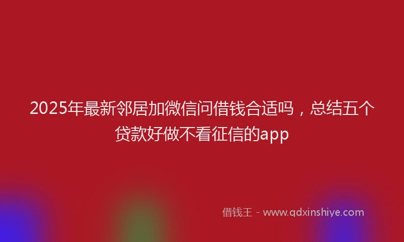2025年最新邻居加微信问借钱合适吗，总结五个贷款好做不看征信的app