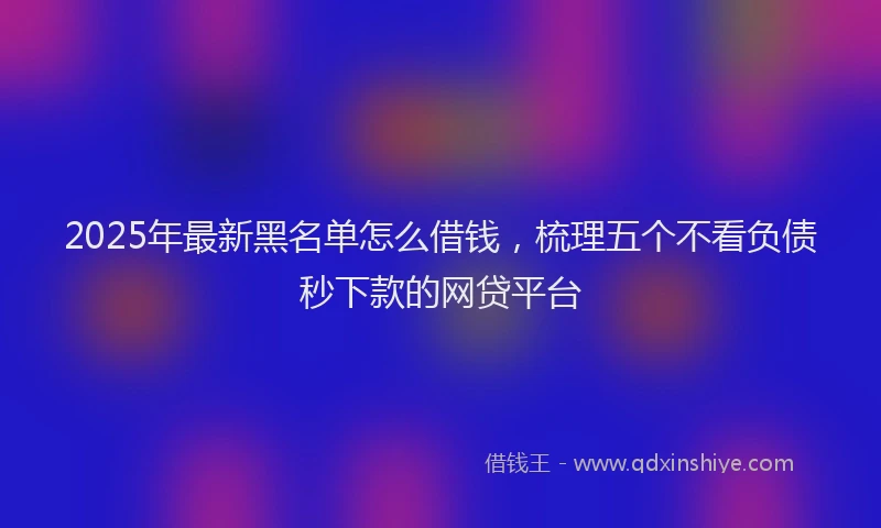 2025年最新黑名单怎么借钱，梳理五个不看负债秒下款的网贷平台