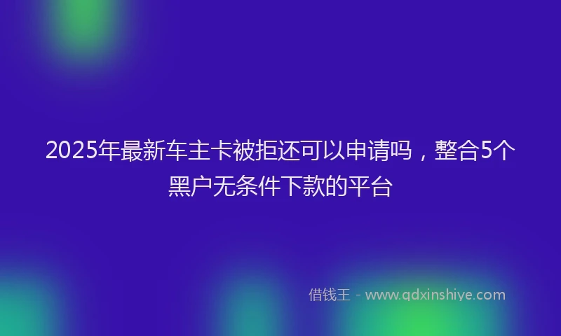 2025年最新车主卡被拒还可以申请吗，整合5个黑户无条件下款的平台