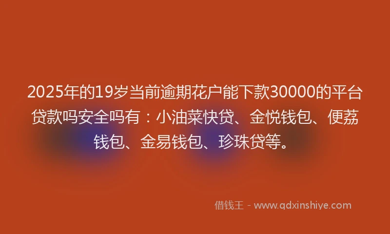 2025年的19岁当前逾期花户能下款30000的平台贷款吗安全吗有：小油菜快贷、金悦钱包、便荔钱包、金易钱包、珍珠贷等。