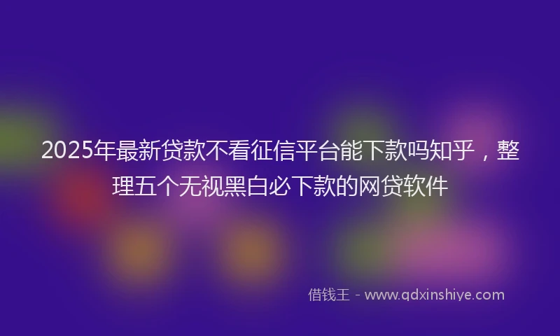 2025年最新贷款不看征信平台能下款吗知乎，整理五个无视黑白必下款的网贷软件