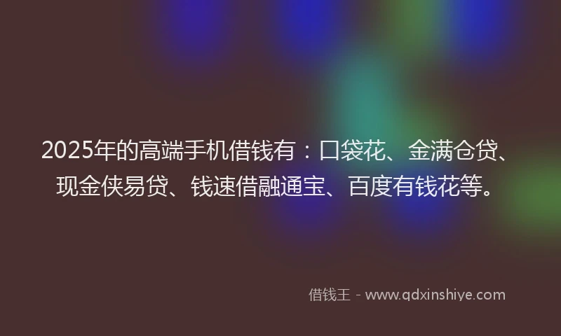 2025年的高端手机借钱有：口袋花、金满仓贷、现金侠易贷、钱速借融通宝、百度有钱花等。