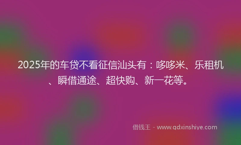 2025年的车贷不看征信汕头有：哆哆米、乐租机、瞬借通途、超快购、新一花等。