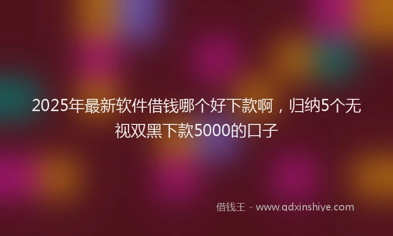 2025年最新软件借钱哪个好下款啊，归纳5个无视双黑下款5000的口子