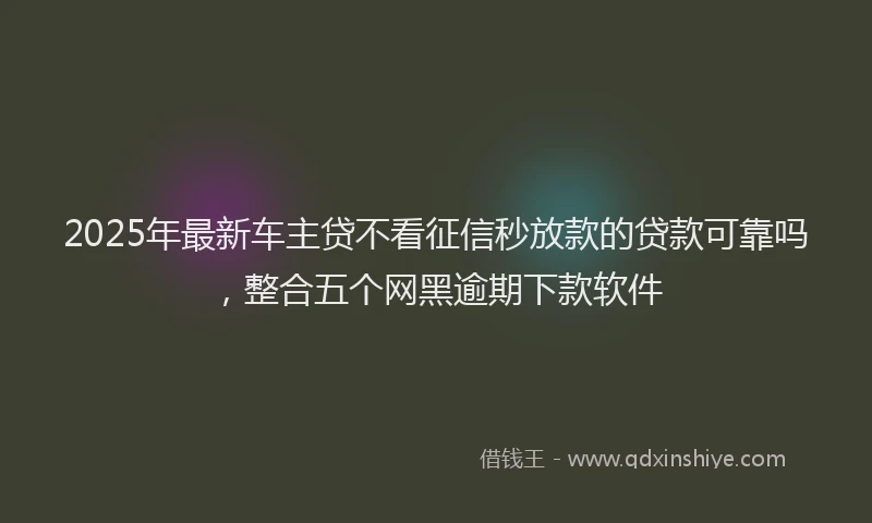 2025年最新车主贷不看征信秒放款的贷款可靠吗，整合五个网黑逾期下款软件