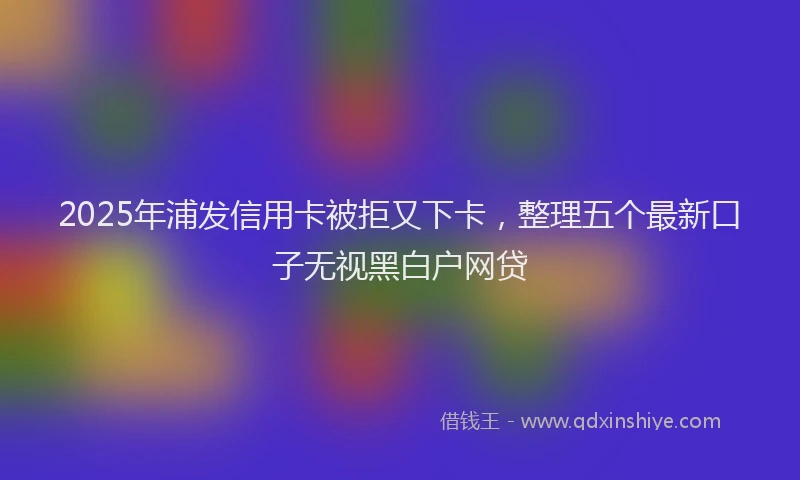 2025年浦发信用卡被拒又下卡，整理五个最新口子无视黑白户网贷