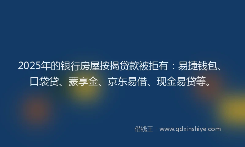 2025年的银行房屋按揭贷款被拒有：易捷钱包、口袋贷、蒙享金、京东易借、现金易贷等。