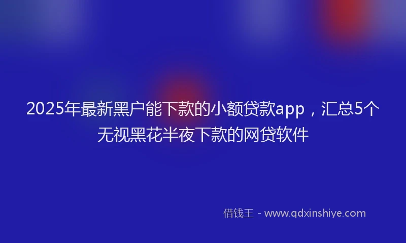 2025年最新黑户能下款的小额贷款app，汇总5个无视黑花半夜下款的网贷软件