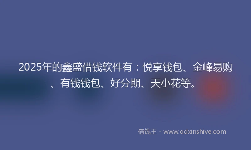 2025年的鑫盛借钱软件有：悦享钱包、金峰易购、有钱钱包、好分期、天小花等。