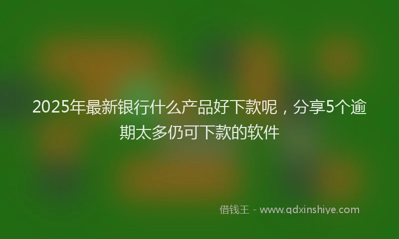 2025年最新银行什么产品好下款呢，分享5个逾期太多仍可下款的软件