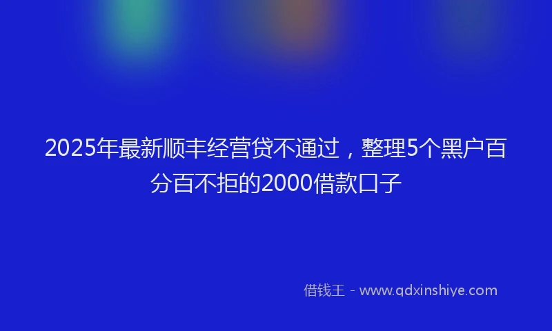 2025年最新顺丰经营贷不通过，整理5个黑户百分百不拒的2000借款口子