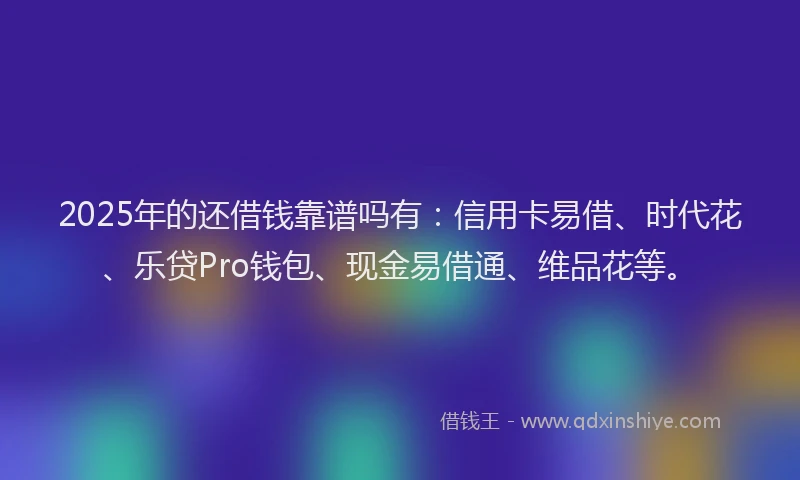 2025年的还借钱靠谱吗有：信用卡易借、时代花、乐贷Pro钱包、现金易借通、维品花等。