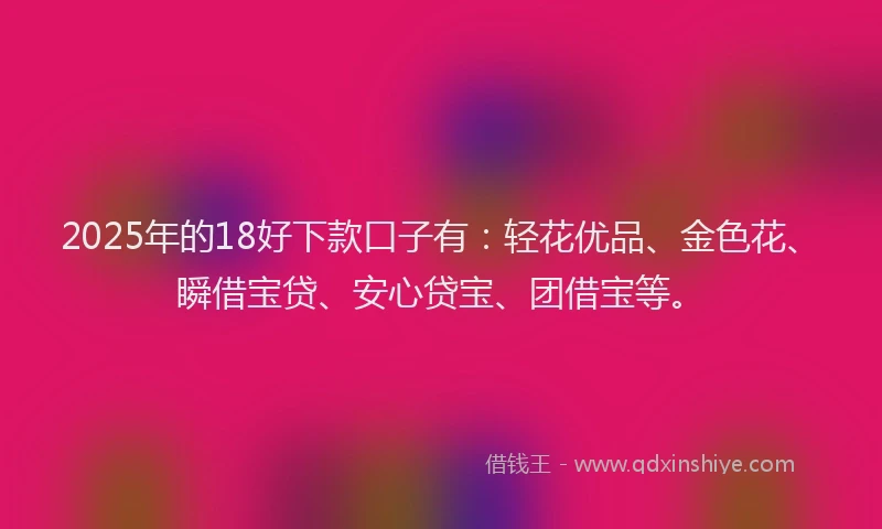 2025年的18好下款口子有：轻花优品、金色花、瞬借宝贷、安心贷宝、团借宝等。